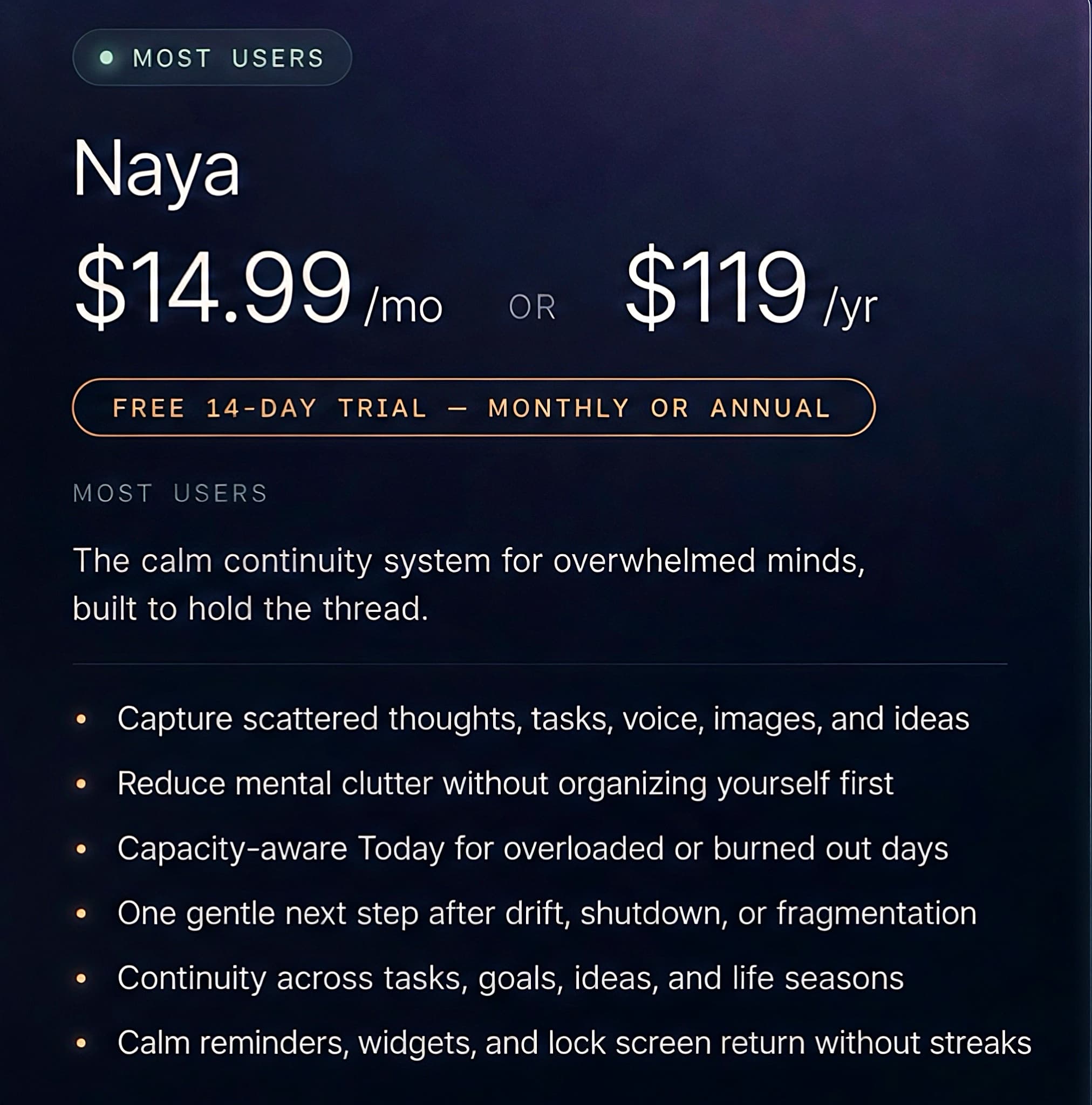 Naya — Most users. $14.99/mo or $119/yr, with a free 14-day trial (monthly or annual). The calm continuity system for overwhelmed minds: capture scattered thoughts, reduce mental clutter, a capacity-aware Today, one gentle next step after drift, continuity across life seasons, and calm reminders without streaks.