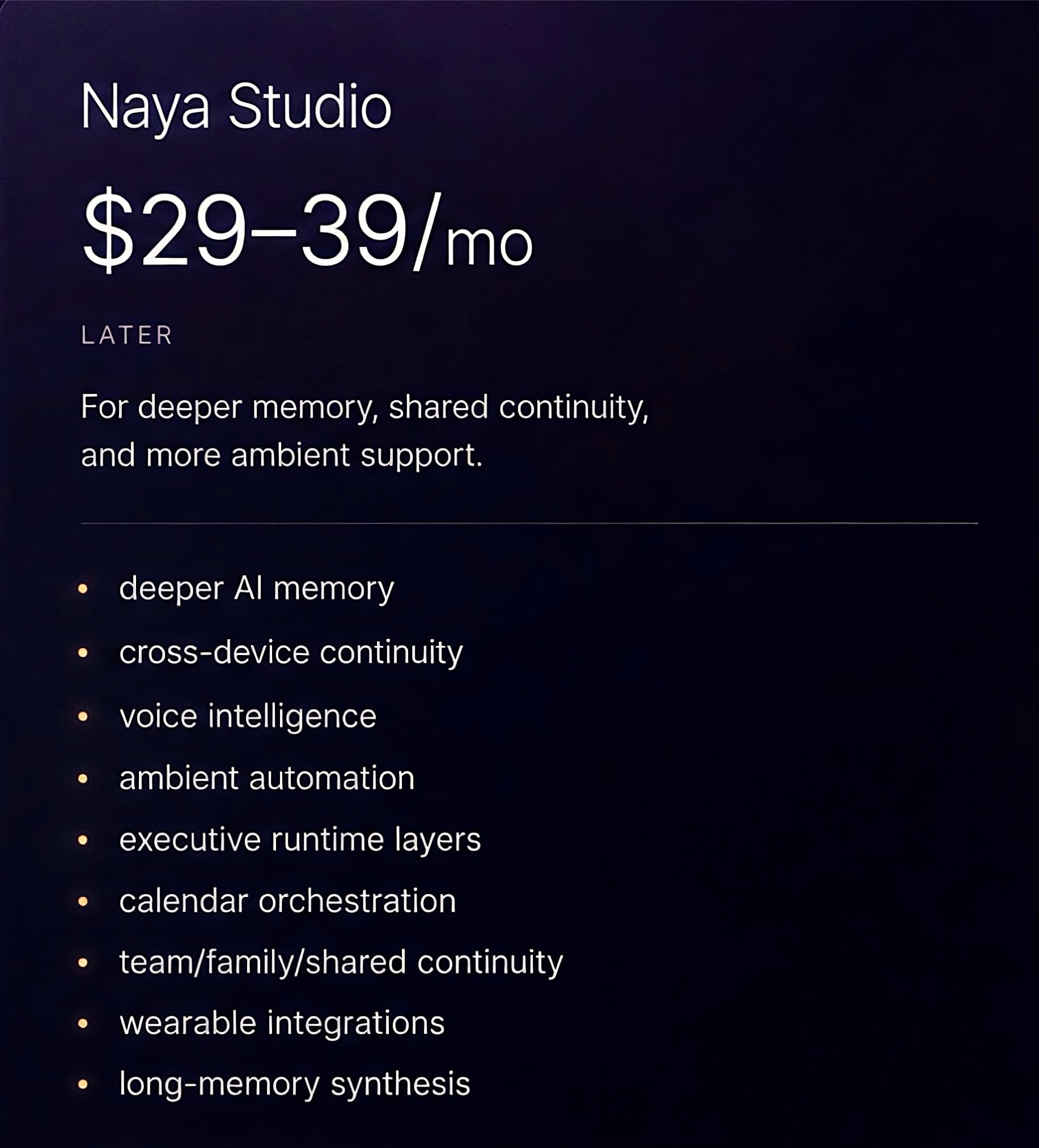 Naya Studio — Later. $29–39/mo, for deeper memory, shared continuity, and more ambient support: deeper AI memory, cross-device continuity, voice intelligence, ambient automation, executive runtime layers, calendar orchestration, team/family shared continuity, wearable integrations, and long-memory synthesis.
